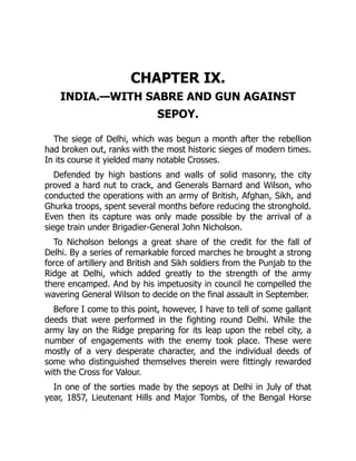 CHAPTER IX.
INDIA.—WITH SABRE AND GUN AGAINST
SEPOY.
The siege of Delhi, which was begun a month after the rebellion
had broken out, ranks with the most historic sieges of modern times.
In its course it yielded many notable Crosses.
Defended by high bastions and walls of solid masonry, the city
proved a hard nut to crack, and Generals Barnard and Wilson, who
conducted the operations with an army of British, Afghan, Sikh, and
Ghurka troops, spent several months before reducing the stronghold.
Even then its capture was only made possible by the arrival of a
siege train under Brigadier-General John Nicholson.
To Nicholson belongs a great share of the credit for the fall of
Delhi. By a series of remarkable forced marches he brought a strong
force of artillery and British and Sikh soldiers from the Punjab to the
Ridge at Delhi, which added greatly to the strength of the army
there encamped. And by his impetuosity in council he compelled the
wavering General Wilson to decide on the final assault in September.
Before I come to this point, however, I have to tell of some gallant
deeds that were performed in the fighting round Delhi. While the
army lay on the Ridge preparing for its leap upon the rebel city, a
number of engagements with the enemy took place. These were
mostly of a very desperate character, and the individual deeds of
some who distinguished themselves therein were fittingly rewarded
with the Cross for Valour.
In one of the sorties made by the sepoys at Delhi in July of that
year, 1857, Lieutenant Hills and Major Tombs, of the Bengal Horse
 