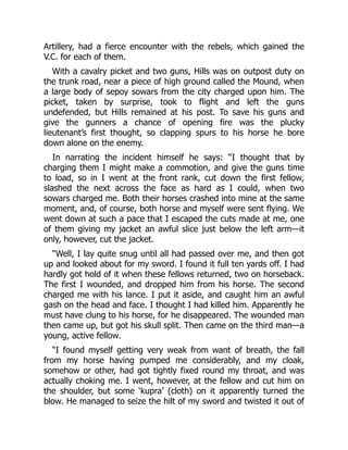 Artillery, had a fierce encounter with the rebels, which gained the
V.C. for each of them.
With a cavalry picket and two guns, Hills was on outpost duty on
the trunk road, near a piece of high ground called the Mound, when
a large body of sepoy sowars from the city charged upon him. The
picket, taken by surprise, took to flight and left the guns
undefended, but Hills remained at his post. To save his guns and
give the gunners a chance of opening fire was the plucky
lieutenant’s first thought, so clapping spurs to his horse he bore
down alone on the enemy.
In narrating the incident himself he says: “I thought that by
charging them I might make a commotion, and give the guns time
to load, so in I went at the front rank, cut down the first fellow,
slashed the next across the face as hard as I could, when two
sowars charged me. Both their horses crashed into mine at the same
moment, and, of course, both horse and myself were sent flying. We
went down at such a pace that I escaped the cuts made at me, one
of them giving my jacket an awful slice just below the left arm—it
only, however, cut the jacket.
“Well, I lay quite snug until all had passed over me, and then got
up and looked about for my sword. I found it full ten yards off. I had
hardly got hold of it when these fellows returned, two on horseback.
The first I wounded, and dropped him from his horse. The second
charged me with his lance. I put it aside, and caught him an awful
gash on the head and face. I thought I had killed him. Apparently he
must have clung to his horse, for he disappeared. The wounded man
then came up, but got his skull split. Then came on the third man—a
young, active fellow.
“I found myself getting very weak from want of breath, the fall
from my horse having pumped me considerably, and my cloak,
somehow or other, had got tightly fixed round my throat, and was
actually choking me. I went, however, at the fellow and cut him on
the shoulder, but some ‘kupra’ (cloth) on it apparently turned the
blow. He managed to seize the hilt of my sword and twisted it out of
 