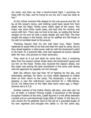 my hand, and then we had a hand-to-hand fight, I punching his
head with my fists, and he trying to cut me, but I was too close to
him.”
At this critical moment Hills slipped on the wet ground and fell. He
lay at the sowar’s mercy, and nothing could have saved him from
death had not Major Tombs come within sight of the scene. The
major was some thirty yards away, and had only his revolver and
sword with him. There was no time to be lost, so resting the former
weapon on his arm he took a quick steady aim and fired. The shot
caught the sepoy in the breast, and as his uplifted arm fell limply to
his side he tumbled dead to the ground.
Thanking Heaven that his aim had been true, Major Tombs
hastened to assist Hills to his feet and help him back to camp. But as
they stood together a rebel sowar rode by with the lieutenant’s pistol
in his hand. In a moment Hills, who had regained his sword, dashed
after the man, who proved no mean adversary.
They went at it cut and slash for some time; then a smashing
blow from the sowar’s tulwar broke down the lieutenant’s guard and
cut him on the head. Tombs now received the sepoy’s attack, but
the major was among the best swordsmen in the army, and closing
with his opponent he speedily ran him through.
Both the officers had had their fill of fighting for the day, and
fortunately, perhaps, for them, no more rebels appeared to molest
them on their return to the camp. The lieutenant, I may note in
passing, is now the well-known Lieut.-General Sir J. Hills-Johnes,
G.C.B.; his fellow-hero of the fight died some years ago, a Major-
General and a K.C.B.
Another veteran of the Indian Mutiny still alive, who also won his
V.C. at Delhi, is Colonel Thomas Cadell. A lieutenant in the Bengal
European Fusiliers at the time, Cadell figured in a hot affray between
a picket and an overwhelmingly large body of rebels. In the face of a
very severe fire he gallantly went to the aid of a wounded bugler of
his own regiment and brought him safely in. On the same day,
 