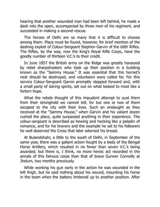 hearing that another wounded man had been left behind, he made a
dash into the open, accompanied by three men of his regiment, and
succeeded in making a second rescue.
The heroes of Delhi are so many that it is difficult to choose
among them. Place must be found, however, for brief mention of the
dashing exploit of Colour-Sergeant Stephen Garvin of the 60th Rifles.
The Rifles, by the way, now the King’s Royal Rifle Corps, have the
goodly number of thirteen V.C.’s to their credit.
In June 1857 the British army on the Ridge was greatly harassed
by rebel sharpshooters who took up their position in a building
known as the “Sammy House.” It was essential that this hornet’s
nest should be destroyed, and volunteers were called for. For this
service Colour-Sergeant Garvin promptly stepped forward and, with
a small party of daring spirits, set out on what looked to most like a
forlorn hope.
What the rebels thought of this impudent attempt to oust them
from their stronghold we cannot tell, for but one or two of them
escaped to the city with their lives. Such an onslaught as they
received at the “Sammy House,” when Garvin and his valiant dozen
rushed the place, quite surpassed anything in their experience. The
colour-sergeant is described as hewing and hacking like a paladin of
romance, and for his bravery and the example he set to his followers
he well deserved the Cross that later adorned his breast.
At Bulandshahr, a little to the south of Delhi, in September of the
same year, there was a gallant action fought by a body of the Bengal
Horse Artillery, which resulted in no fewer than seven V.C.’s being
awarded; but there is, I think, no more heroic act recorded in the
annals of this famous corps than that of brave Gunner Connolly at
Jhelum, two months previously.
While working his gun early in the action he was wounded in the
left thigh, but he said nothing about his wound, mounting his horse
in the team when the battery limbered up to another position. After
 