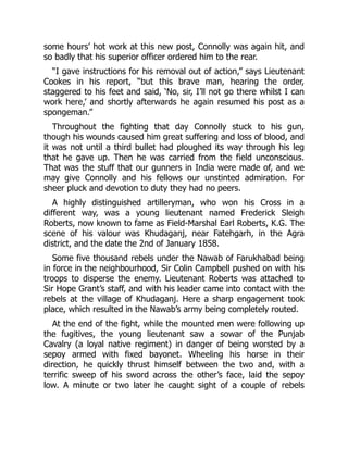 some hours’ hot work at this new post, Connolly was again hit, and
so badly that his superior officer ordered him to the rear.
“I gave instructions for his removal out of action,” says Lieutenant
Cookes in his report, “but this brave man, hearing the order,
staggered to his feet and said, ‘No, sir, I’ll not go there whilst I can
work here,’ and shortly afterwards he again resumed his post as a
spongeman.”
Throughout the fighting that day Connolly stuck to his gun,
though his wounds caused him great suffering and loss of blood, and
it was not until a third bullet had ploughed its way through his leg
that he gave up. Then he was carried from the field unconscious.
That was the stuff that our gunners in India were made of, and we
may give Connolly and his fellows our unstinted admiration. For
sheer pluck and devotion to duty they had no peers.
A highly distinguished artilleryman, who won his Cross in a
different way, was a young lieutenant named Frederick Sleigh
Roberts, now known to fame as Field-Marshal Earl Roberts, K.G. The
scene of his valour was Khudaganj, near Fatehgarh, in the Agra
district, and the date the 2nd of January 1858.
Some five thousand rebels under the Nawab of Farukhabad being
in force in the neighbourhood, Sir Colin Campbell pushed on with his
troops to disperse the enemy. Lieutenant Roberts was attached to
Sir Hope Grant’s staff, and with his leader came into contact with the
rebels at the village of Khudaganj. Here a sharp engagement took
place, which resulted in the Nawab’s army being completely routed.
At the end of the fight, while the mounted men were following up
the fugitives, the young lieutenant saw a sowar of the Punjab
Cavalry (a loyal native regiment) in danger of being worsted by a
sepoy armed with fixed bayonet. Wheeling his horse in their
direction, he quickly thrust himself between the two and, with a
terrific sweep of his sword across the other’s face, laid the sepoy
low. A minute or two later he caught sight of a couple of rebels
 