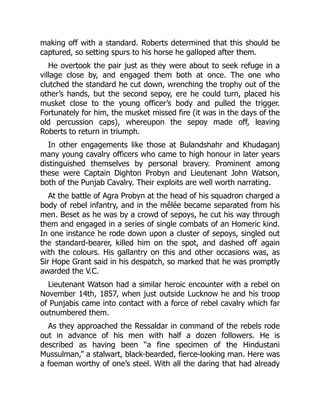 making off with a standard. Roberts determined that this should be
captured, so setting spurs to his horse he galloped after them.
He overtook the pair just as they were about to seek refuge in a
village close by, and engaged them both at once. The one who
clutched the standard he cut down, wrenching the trophy out of the
other’s hands, but the second sepoy, ere he could turn, placed his
musket close to the young officer’s body and pulled the trigger.
Fortunately for him, the musket missed fire (it was in the days of the
old percussion caps), whereupon the sepoy made off, leaving
Roberts to return in triumph.
In other engagements like those at Bulandshahr and Khudaganj
many young cavalry officers who came to high honour in later years
distinguished themselves by personal bravery. Prominent among
these were Captain Dighton Probyn and Lieutenant John Watson,
both of the Punjab Cavalry. Their exploits are well worth narrating.
At the battle of Agra Probyn at the head of his squadron charged a
body of rebel infantry, and in the mêlée became separated from his
men. Beset as he was by a crowd of sepoys, he cut his way through
them and engaged in a series of single combats of an Homeric kind.
In one instance he rode down upon a cluster of sepoys, singled out
the standard-bearer, killed him on the spot, and dashed off again
with the colours. His gallantry on this and other occasions was, as
Sir Hope Grant said in his despatch, so marked that he was promptly
awarded the V.C.
Lieutenant Watson had a similar heroic encounter with a rebel on
November 14th, 1857, when just outside Lucknow he and his troop
of Punjabis came into contact with a force of rebel cavalry which far
outnumbered them.
As they approached the Ressaldar in command of the rebels rode
out in advance of his men with half a dozen followers. He is
described as having been “a fine specimen of the Hindustani
Mussulman,” a stalwart, black-bearded, fierce-looking man. Here was
a foeman worthy of one’s steel. With all the daring that had already
 