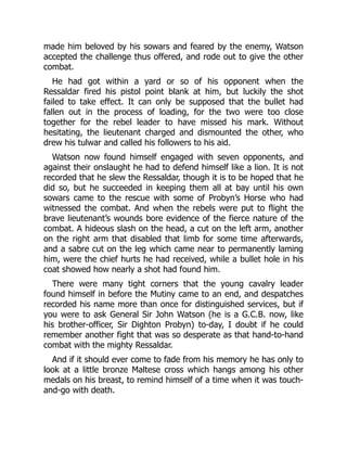 made him beloved by his sowars and feared by the enemy, Watson
accepted the challenge thus offered, and rode out to give the other
combat.
He had got within a yard or so of his opponent when the
Ressaldar fired his pistol point blank at him, but luckily the shot
failed to take effect. It can only be supposed that the bullet had
fallen out in the process of loading, for the two were too close
together for the rebel leader to have missed his mark. Without
hesitating, the lieutenant charged and dismounted the other, who
drew his tulwar and called his followers to his aid.
Watson now found himself engaged with seven opponents, and
against their onslaught he had to defend himself like a lion. It is not
recorded that he slew the Ressaldar, though it is to be hoped that he
did so, but he succeeded in keeping them all at bay until his own
sowars came to the rescue with some of Probyn’s Horse who had
witnessed the combat. And when the rebels were put to flight the
brave lieutenant’s wounds bore evidence of the fierce nature of the
combat. A hideous slash on the head, a cut on the left arm, another
on the right arm that disabled that limb for some time afterwards,
and a sabre cut on the leg which came near to permanently laming
him, were the chief hurts he had received, while a bullet hole in his
coat showed how nearly a shot had found him.
There were many tight corners that the young cavalry leader
found himself in before the Mutiny came to an end, and despatches
recorded his name more than once for distinguished services, but if
you were to ask General Sir John Watson (he is a G.C.B. now, like
his brother-officer, Sir Dighton Probyn) to-day, I doubt if he could
remember another fight that was so desperate as that hand-to-hand
combat with the mighty Ressaldar.
And if it should ever come to fade from his memory he has only to
look at a little bronze Maltese cross which hangs among his other
medals on his breast, to remind himself of a time when it was touch-
and-go with death.
 
