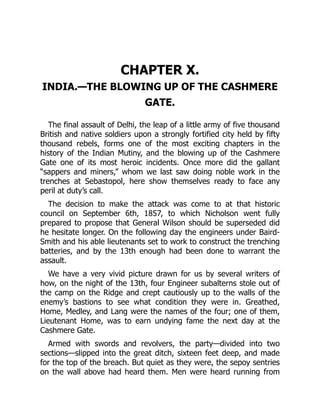 CHAPTER X.
INDIA.—THE BLOWING UP OF THE CASHMERE
GATE.
The final assault of Delhi, the leap of a little army of five thousand
British and native soldiers upon a strongly fortified city held by fifty
thousand rebels, forms one of the most exciting chapters in the
history of the Indian Mutiny, and the blowing up of the Cashmere
Gate one of its most heroic incidents. Once more did the gallant
“sappers and miners,” whom we last saw doing noble work in the
trenches at Sebastopol, here show themselves ready to face any
peril at duty’s call.
The decision to make the attack was come to at that historic
council on September 6th, 1857, to which Nicholson went fully
prepared to propose that General Wilson should be superseded did
he hesitate longer. On the following day the engineers under Baird-
Smith and his able lieutenants set to work to construct the trenching
batteries, and by the 13th enough had been done to warrant the
assault.
We have a very vivid picture drawn for us by several writers of
how, on the night of the 13th, four Engineer subalterns stole out of
the camp on the Ridge and crept cautiously up to the walls of the
enemy’s bastions to see what condition they were in. Greathed,
Home, Medley, and Lang were the names of the four; one of them,
Lieutenant Home, was to earn undying fame the next day at the
Cashmere Gate.
Armed with swords and revolvers, the party—divided into two
sections—slipped into the great ditch, sixteen feet deep, and made
for the top of the breach. But quiet as they were, the sepoy sentries
on the wall above had heard them. Men were heard running from
 