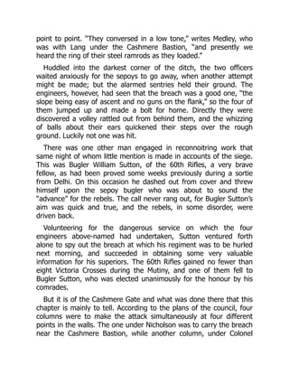 point to point. “They conversed in a low tone,” writes Medley, who
was with Lang under the Cashmere Bastion, “and presently we
heard the ring of their steel ramrods as they loaded.”
Huddled into the darkest corner of the ditch, the two officers
waited anxiously for the sepoys to go away, when another attempt
might be made; but the alarmed sentries held their ground. The
engineers, however, had seen that the breach was a good one, “the
slope being easy of ascent and no guns on the flank,” so the four of
them jumped up and made a bolt for home. Directly they were
discovered a volley rattled out from behind them, and the whizzing
of balls about their ears quickened their steps over the rough
ground. Luckily not one was hit.
There was one other man engaged in reconnoitring work that
same night of whom little mention is made in accounts of the siege.
This was Bugler William Sutton, of the 60th Rifles, a very brave
fellow, as had been proved some weeks previously during a sortie
from Delhi. On this occasion he dashed out from cover and threw
himself upon the sepoy bugler who was about to sound the
“advance” for the rebels. The call never rang out, for Bugler Sutton’s
aim was quick and true, and the rebels, in some disorder, were
driven back.
Volunteering for the dangerous service on which the four
engineers above-named had undertaken, Sutton ventured forth
alone to spy out the breach at which his regiment was to be hurled
next morning, and succeeded in obtaining some very valuable
information for his superiors. The 60th Rifles gained no fewer than
eight Victoria Crosses during the Mutiny, and one of them fell to
Bugler Sutton, who was elected unanimously for the honour by his
comrades.
But it is of the Cashmere Gate and what was done there that this
chapter is mainly to tell. According to the plans of the council, four
columns were to make the attack simultaneously at four different
points in the walls. The one under Nicholson was to carry the breach
near the Cashmere Bastion, while another column, under Colonel
 