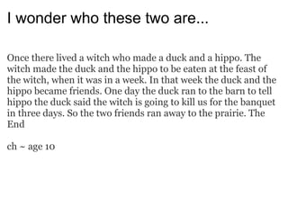 I wonder who these two are... Once there lived a witch who made a duck and a hippo. The witch made the duck and the hippo to be eaten at the feast of the witch, when it was in a week. In that week the duck and the hippo became friends. One day the duck ran to the barn to tell hippo the duck said the witch is going to kill us for the banquet in three days. So the two friends ran away to the prairie. The End ch ~ age 10 