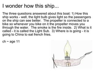 I wonder how this ship... The three questions answered about this boat: 1) How this ship works - well, the light bulb gives light so the passengers on the ship can see better. The propeller is connected to a bike so whenever you bike on it the propeller moves you through the water. The smoke is the fire inside. 2) What is it called - it is called the Light Sub. 3) Where is is going - it is going to China to eat french fries. ch ~ age 11 