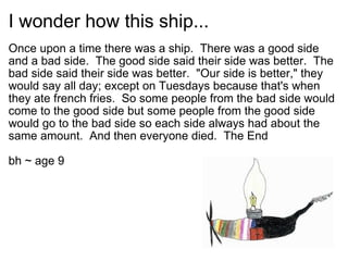 I wonder how this ship... Once upon a time there was a ship. There was a good side and a bad side. The good side said their side was better. The bad side said their side was better. &quot;Our side is better,&quot; they would say all day; except on Tuesdays because that's when they ate french fries. So some people from the bad side would come to the good side but some people from the good side would go to the bad side so each side always had about the same amount. And then everyone died. The End bh ~ age 9 