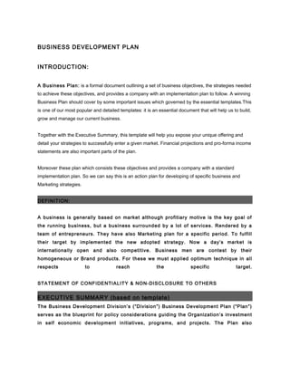 BUSINESS DEVELOPMENT PLAN
INTRODUCTION:
A Business Plan: is a formal document outlining a set of business objectives, the strategies needed
to achieve these objectives, and provides a company with an implementation plan to follow. A winning
Business Plan should cover by some important issues which governed by the essential templates.This
is one of our most popular and detailed templates: it is an essential document that will help us to build,
grow and manage our current business.
Together with the Executive Summary, this template will help you expose your unique offering and
detail your strategies to successfully enter a given market. Financial projections and pro-forma income
statements are also important parts of the plan.
Moreover these plan which consists these objectives and provides a company with a standard
implementation plan. So we can say this is an action plan for developing of specific business and
Marketing strategies.
DEFINITION:
A business is generally based on market although profitiary motive is the key goal of
the running business, but a business surrounded by a lot of services. Rendered by a
team of entrepreneurs. They have also Marketing plan for a specific period. To fulfill
their target by implemented the new adopted strategy. Now a day’s market is
internationally open and also competitive. Business men are contest by their
homogeneous or Brand products. For these we must applied optimum technique in all
respects to reach the specific target.
STATEMENT OF CONFIDENTIALITY & NON-DISCLOSURE TO OTHERS
EXECUTIVE SUMMARY (based on template)
The Business Development Division’s (“Division”) Business Development Plan (“Plan”)
serves as the blueprint for policy considerations guiding the Organization’s investment
in self economic development initiatives, programs, and projects. The Plan also
 