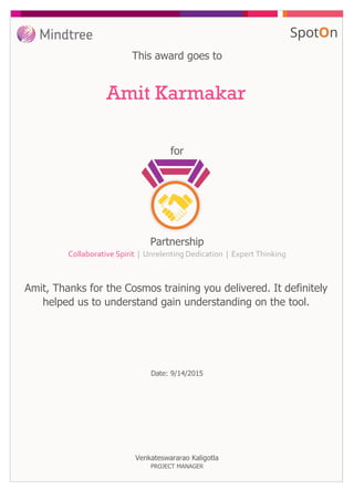 for
This award goes to
Amit Karmakar
Amit, Thanks for the Cosmos training you delivered. It definitely
helped us to understand gain understanding on the tool.
Date: 9/14/2015
Partnership
Collaborative Spirit | Unrelenting Dedication | Expert Thinking
Venkateswararao Kaligotla
PROJECT MANAGER
 