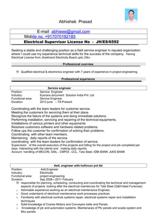 Abhishek Prasad
E-mail abhieee@gmail.com
Mobile no. +917070192185
Electrical Supervisor License No - JH/ES/6592
Seeking a stable and challenging position as a field service engineer in reputed organization
where I could use my experience technical skills for the success of the company. Having
Electrical License from Jharkhand Electricity Board upto 33kv
Professional overview
 Qualified electrical & electronics engineer with 7 years of experience in project engineering.
Professional experience
Service engineer
Position: Service Engineer
Industry: Kyocera document Solution India Pvt. Ltd
Functional area: Service Engineer
Duration: 2013 june – Till Present
Coordinating with the team leaders for customer service.
Meeting the customers for servicing them at their place.
Recognize the failure of the systems and doing immediate solutions.
Performing installation, servicing and repairing of the technical equipments.
Installations of various printers and other equipments
Resolves customers software and hardware related problems.
Follow ups the customer for confirmation of solving their problems.
Coordinating with other team members.
Maintaining daily reports of the service.
coordinating with the team leaders for confirmation of service.
Supervision of the overall execution of the projects and billing for the project and job completed per
days. Interacting with the clients and making daily reports.
Account handling of MECON, SAIL , CMPDI , CCL, Tata Steel, IDBI BANK ,AXIS BANK
Astt. engineer with hofincon pvt ltd
Position: Astt.Engineer
Industry: Electricals
Functional area: project engineering
Duration: Sep 2008—2011 Febuary
 responsible for planning, scheduling, conducting and coordinating the technical and management
aspects of projects .looking after the electrical maintences for Tata Steel (G&H blast Furances)
o Admirable experience working as an electrical maintenance Engineer.
o Good understand of electrical maintenance work processes practices
o Familiarity with electrical controls systems repair, electrical systems repair and installation
techniques
o Solid knowledge of Cranes Motors and Conveyers belts and Panels
o Knowledge of plc and automation systems .Maintenaces of Plc panels and scada system and
Mcc panels.
 