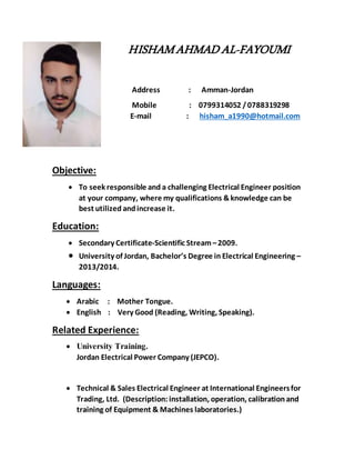 HISHAMAHMADAL-FAYOUMI
Address : Amman-Jordan
Mobile : 0799314052 /0788319298
E-mail : hisham_a1990@hotmail.com
Objective:
 To seek responsible and a challenging Electrical Engineer position
at your company, where my qualifications &knowledge can be
best utilized andincrease it.
Education:
 Secondary Certificate-Scientific Stream–2009.
 University of Jordan, Bachelor’s Degree in Electrical Engineering –
2013/2014.
Languages:
 Arabic : Mother Tongue.
 English : Very Good (Reading, Writing, Speaking).
Related Experience:
 University Training.
Jordan Electrical Power Company (JEPCO).
 Technical & Sales Electrical Engineer at International Engineersfor
Trading, Ltd. (Description: installation, operation, calibration and
training of Equipment & Machines laboratories.)
 