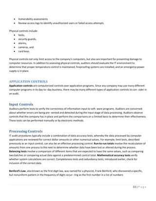 13 | P a g e
• Vulnerability assessments
• Review access logs to identify unauthorized users or failed access attempts
Physical controls include:
• locks,
• security guards,
• alarms,
• cameras, and
• card keys.
Physical controls not only limit access to the company’s computers, but also are important for preventing damage to
computer resources. In addition to assessing physical controls, auditors should evaluate the IT environment to
determine that proper temperature control is maintained, fireproofing systems are installed, and an emergency power
supply is in place.
APPLICATION CONTROLS
Application controls are computerized controls over application programs. Since any company may use many different
computer programs in its day-to- day business, there may be many different types of application controls to con- sider in
an audit.
Input Controls
Auditors perform tests to verify the correctness of information input to soft- ware programs. Auditors are concerned
about whether errors are being pre- vented and detected during the input stage of data processing. Auditors observe
controls that the company has in place and perform the comparisons on a limited basis to determine their effectiveness.
These tests can be performed manually or by electronic methods.
Processing Controls
IT audit procedures typically include a combination of data accuracy tests, whereby the data processed by computer
applications are reviewed for correct dollar amounts or other numerical values. For example, limit tests, described
previously as an input control, can also be an effective processing control. Run-to-run totals involve the recalculation of
amounts from one process to the next to determine whether data have been lost or altered during the process.
Balancing tests involve a comparison of different items that are expected to have the same values, such as comparing
two batches or comparing actual data against a predetermined control total. Mathematical accuracy tests verify
whether system calculations are correct. Completeness tests and redundancy tests, introduced earlier, check for
inclusion of the correct data.
Benford’s Law, also known as the first-digit law, was named for a physicist, Frank Benford, who discovered a specific,
but nonuniform pattern in the frequency of digits occur- ring as the first number in a list of numbers
 
