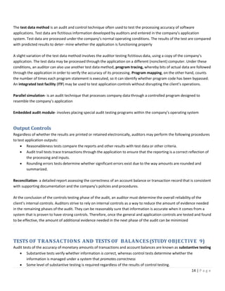 14 | P a g e
The test data method is an audit and control technique often used to test the processing accuracy of software
applications. Test data are fictitious information developed by auditors and entered in the company’s application
system. Test data are processed under the company’s normal operating conditions. The results of the test are compared
with predicted results to deter- mine whether the application is functioning properly
A slight variation of the test data method involves the auditor testing fictitious data, using a copy of the company’s
application. The test data may be processed through the application on a different (nonclient) computer. Under these
conditions, an auditor can also use another test data method, program tracing, whereby bits of actual data are followed
through the application in order to verify the accuracy of its processing. Program mapping, on the other hand, counts
the number of times each program statement is executed, so it can identify whether program code has been bypassed.
An integrated test facility (ITF) may be used to test application controls without disrupting the client’s operations.
Parallel simulation- is an audit technique that processes company data through a controlled program designed to
resemble the company’s application
Embedded audit module- involves placing special audit testing programs within the company’s operating system
Output Controls
Regardless of whether the results are printed or retained electronically, auditors may perform the following procedures
to test application outputs:
• Reasonableness tests compare the reports and other results with test data or other criteria.
• Audit trail tests trace transactions through the application to ensure that the reporting is a correct reflection of
the processing and inputs.
• Rounding errors tests determine whether significant errors exist due to the way amounts are rounded and
summarized.
Reconciliation- a detailed report assessing the correctness of an account balance or transaction record that is consistent
with supporting documentation and the company’s policies and procedures.
At the conclusion of the controls testing phase of the audit, an auditor must determine the overall reliability of the
client’s internal controls. Auditors strive to rely on internal controls as a way to reduce the amount of evidence needed
in the remaining phases of the audit. They can be reasonably sure that information is accurate when it comes from a
system that is proven to have strong controls. Therefore, once the general and application controls are tested and found
to be effective, the amount of additional evidence needed in the next phase of the audit can be minimized
TESTS OF TRANSACTIONS AND TESTS OF BALANCES (STUDY OBJECTIVE 9)
Audit tests of the accuracy of monetary amounts of transactions and account balances are known as substantive testing
• Substantive tests verify whether information is correct, whereas control tests determine whether the
information is managed under a system that promotes correctness
• Some level of substantive testing is required regardless of the results of control testing.
 