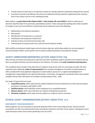 15 | P a g e
• If weak internal controls exist or if important controls are missing, extensive substantive testing will be required.
• If controls are found to be effective, the amount of substantive testing required is significantly lower, because
there is less chance of error in the underlying records
Most auditors use generalized audit software (GAS) or data analysis soft- ware (DAS) to perform audit tests on
electronic data files taken from commonly used database systems. These computerized auditing tools make it possible
for auditors to be much more efficient in performing routine audit tests such as the following:
• Mathematical and statistical calculations
• Data queries
• Identification of missing items in a sequence
• Stratification and comparison of data items
• Selection of items of interest from the data files
• Summarization of testing results into a useful format for decision making
GAS and DAS are evolving to handle larger and more diverse data sets, which allow auditors to use more types of
unstructured data evidence and to perform more creative analytical procedures and predictive analyses.
AUDIT COMPLETION/REPORTING (STUDY OBJECTIVE 10)
After the tests of controls and substantive audit tests have been completed, auditors evaluate all the evidence that has
been accumulated and draw conclusions based on this evidence. This phase is the audit completion/reporting phase.
The completion phase includes many tasks that are needed to wrap up the audit. For many types of audits, the most
important task is obtaining a letter of representations from company management. The letter of representations is
often considered the most significant single piece of audit evidence, because it is a signed acknowledgment of
management’s responsibility for the reported information. In this letter, management must declare that it has provided
complete and accurate information to its auditors during all phases of the audit.
Four types of reports that are issued:
1. Unqualified opinion, which states that the auditors believe the financial statements are fairly and consistently
presented in accordance with GAAP or IFRS
2. Qualified opinion, which identifies certain exceptions to an unqualified opinion
3. Adverse opinion, which notes that there are material misstatements presented
4. Disclaimer of opinion, which states that the auditors are unable to reach a conclusion.
OTHER AUDIT CONSIDERATIONS (STUDY OBJECTIVE 11 )
DIFFERENT ITENVIRONMENTS
Most companies use microcomputers or personal computers (PCs) in their accounting processes. General controls
covering PCs are often less advanced than those covering the mainframe and client–server systems. Following are some
audit techniques used to test controls specifically in the use of PCs:
 