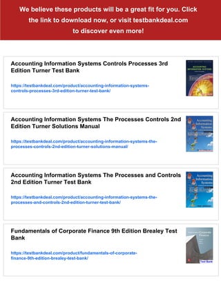 We believe these products will be a great fit for you. Click
the link to download now, or visit testbankdeal.com
to discover even more!
Accounting Information Systems Controls Processes 3rd
Edition Turner Test Bank
https://testbankdeal.com/product/accounting-information-systems-
controls-processes-3rd-edition-turner-test-bank/
Accounting Information Systems The Processes Controls 2nd
Edition Turner Solutions Manual
https://testbankdeal.com/product/accounting-information-systems-the-
processes-controls-2nd-edition-turner-solutions-manual/
Accounting Information Systems The Processes and Controls
2nd Edition Turner Test Bank
https://testbankdeal.com/product/accounting-information-systems-the-
processes-and-controls-2nd-edition-turner-test-bank/
Fundamentals of Corporate Finance 9th Edition Brealey Test
Bank
https://testbankdeal.com/product/fundamentals-of-corporate-
finance-9th-edition-brealey-test-bank/
 