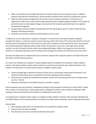 16 | P a g e
• Make sure that PCs and removable hard drives are locked in place to ensure physical security. In addition,
programs and data files should be pass- word protected to prevent online misuse by unauthorized persons.
• Make sure that computer programmers do not have access to systems operations, so that there is no
opportunity to alter source code and the related operational data. Software programs loaded on PCs should not
permit the users to make program changes. Also ascertain that computer-generated reports are regularly
reviewed by management.
• Compare dates and data included on backup files with live operating pro- grams in order to determine the
frequency of backup procedures.
• Verify the use of antivirus software and the frequency of virus scans
In addition to, or as an alternative to using PCs, companies’ IT environments may involve networks, database
management systems, e-commerce systems, cloud computing, and/or other forms of IT outsourcing. All of the risks and
audit procedures that apply to a PC environment may also exist in networks, but the potential for loss is much greater.
Since network operations typically involve a large number of computers, many users, and a high volume of data
transfers, any lack of network controls could cause widespread damage. Auditors must apply tests over the entire
network. It is especially important to test the software that manages the network and controls access to the servers.
Security risks always exist in companies that use e-commerce, because their computer systems are linked online with
the systems of their business partners.
As a result, the reliability of a company’s IT system depends upon the reliability of its customers’ and/or suppliers’
systems. The audit procedures used to assess controls in e-commerce environments were addressed earlier in this
chapter in the discussion on external access controls. In addition, auditors often
• Inspect message logs to identify the points of remote access, verify proper sequencing of transactions, and
review for timely follow up on unsuccessful transmissions between business partners
• Verify that the company has evaluated the computer systems of its business partners prior to doing business
over the Internet
• Reprocess transactions to see whether they are controlled properly
Some companies may rely on external, independent computer service providers to handle all or part of their IT needs.
This is known as IT outsourcing. IT outsourcing creates a challenge for auditors, who must gain an adequate under-
standing of risks and controls that are located at an independent service center.
It is important for a company and its auditors to carefully consider whether all relevant risks have been identified and
controlled. Below are some sample questions for auditors to consider when evaluating a cloud computing environment:
Security Risks:
• What damage could result if an unauthorized user accessed the company’s data?
• How and when are data encrypted?
• How does the cloud service provider handle internal security?
 