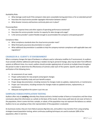 17 | P a g e
Availability Risks:
• What damage could result if the company’s data were unavailable during peak times or for an extended period?
• How does the cloud service provider segregate information between clients?
• What disaster recovery and business continuity plans are in place?
Processing Risks:
• How are response times and other aspects of operating performance monitored?
• How does the service provider monitor its capacity for data storage and usage?
• Is the service provider’s system flexible enough to accommodate the company’s anticipated growth?
Compliance Risks:
• What compliance standards does the cloud service provider meet?
• What third-party assurance documentation is in place?
• What additional documentation is available to help the company maintain compliance with applicable laws and
regulations?
CHANGES IN A CLIENT’S IT ENVIRONMENT
When a company changes the type of hardware or software used or otherwise modifies its IT environment, its auditors
must consider whether additional audit testing is needed. During its period of change, data may be taken from different
systems at different times. As a result, auditors should consider applying tests of controls at multiple times throughout
the period in order to determine the effectiveness of controls under each of the systems. Specific audit tests include
verification of the following items:
• An assessment of user needs
• Proper authorization for new projects and program changes
• An adequate feasibility study and cost–benefit analysis
• Proper design documentation, including revisions for changes made via updates, replacements, or maintenance
• Proper user instructions, including revisions for changes made via updated versions, replacements, or
maintenance
• Adequate testing before the system is put into use
SAMPLING VERSUS POPULATION TESTING
Auditors often rely on sampling, whereby they choose and test a limited number of items or transactions and then draw
conclusions about the information as a whole on the basis of the results. Since many audit tests do not cover all items in
the population, there is some risk that a sample, or subset, of the population may not represent the balance as a whole.
Auditors try to use sampling so that a fair representation of the population is evaluated.
As businesses evolve, they are more likely to possess Big Data sets, and auditors may transition from using sampling
strategies toward population testing, where continuous auditing techniques are used to evaluate 100% of the
population, often in real time.
 