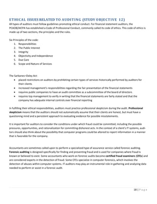 18 | P a g e
ETHICAL ISSUES RELATED TO AUDITING (STUDY OBJECTIVE 12)
All types of auditors must follow guidelines promoting ethical conduct. For financial statement auditors, the
PCAOB/AICPA has established a Code of Professional Conduct, commonly called its code of ethics. This code of ethics is
made up of two sections, the principles and the rules.
Six Principles of the code:
1. Responsibilities
2. The Public Interest
3. Integrity
4. Objectivity and Independence
5. Due Care
6. Scope and Nature of Services
The Sarbanes–Oxley Act:
• placed restrictions on auditors by prohibiting certain types of services historically performed by auditors for
their clients
• increased management’s responsibilities regarding the fair presentation of the financial statements
• requires public companies to have an audit committee as a subcommittee of the board of directors
• requires top management to verify in writing that the financial statements are fairly stated and that the
company has adequate internal controls over financial reporting
In fulfilling their ethical responsibilities, auditors must practice professional skepticism during the audit. Professional
skepticism means that the auditors should not automatically assume that their clients are honest, but must have a
questioning mind and a persistent approach to evaluating evidence for possible misstatements.
It is important for auditors to consider the conditions under which fraud could be committed, including the possible
pressures, opportunities, and rationalization for committing dishonest acts. In the context of a client’s IT systems, audi-
tors should also think about the possibility that computer programs could be altered to report information in a manner
that is favorable for the company.
Accountants are sometimes called upon to perform a specialized type of assurance service called forensic auditing.
Forensic auditing is designed specifically for finding and preventing fraud and is used for companies where fraud is
known or believed to exist. Some accountants who work on forensic audits become certified fraud examiners (CFEs) and
are considered experts in the detection of fraud. Some CFEs specialize in computer forensics, which involves the
detection of abuses within computer systems. IT auditors may play an instrumental role in gathering and analyzing data
needed to perform or assist in a forensic audit.
 