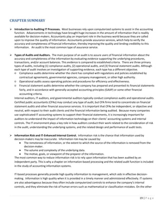 19 | P a g e
CHAPTER SUMMARY
➢ Introduction to Auditing IT Processes. Most businesses rely upon computerized systems to assist in the accounting
function. Advancements in technology have brought huge increases in the amount of information that is readily
available for decision-makers. Accountants play an important role in the business world because they are called
upon to improve the quality of information. Accountants provide assurance services, which help to verify the
accuracy and completeness of financial information, thereby improving the quality and lending credibility to this
information. An audit is the most common type of assurance service.
➢ Types of Audits and Auditors. The main purpose of an audit is to assure users of financial information about the
accuracy and completeness of the information by evaluating evidence supporting the underlying procedures,
transactions, and/or account balances. This evidence is compared to established criteria. There are three primary
types of audits, including (1) compliance audits, (2) operational audits, and (3) financial statement audits. Although
each type of audit involves an investigation of supporting evidence, each type has a different objective.
○ Compliance audits determine whether the client has complied with regulations and policies established by
contractual agreements, governmental agencies, company management, or other high authority.
○ Operational audits assess operating policies and procedures for efficiency and effectiveness.
○ Financial statement audits determine whether the company has prepared and presented its financial statements
fairly, and in accordance with generally-accepted accounting principles (GAAP) or some other financial
accounting criteria.
Internal auditors, IT auditors, and governmental auditors typically conduct compliance audits and operational audits.
Certified public accountants (CPAs) may conduct any type of audit, but CPA firms tend to concentrate on financial
statement audits and other financial assurance services. It is important that CPAs be independent, or objective and
neutral, with respect to their audit clients and the financial information being audited. Because many companies
use sophisticated IT accounting systems to support their financial statements, it is increasingly important for
auditors to understand the impact of information technology on their clients’ accounting systems and internal
controls. The IT environment plays a key role in how auditors conduct their work related to the consideration of risk
in the audit, understanding the underlying systems, and the related design and performance of audit tests.
➢ Information Risk and IT-Enhanced Internal Control. Information risk is the chance that information used by
decision-makers may be inaccurate. Information risk may be caused by:
• The remoteness of information, or the extent to which the source of the information is removed from the
decision-maker.
• The volume and complexity of the underlying data.
• The motive, goals, or viewpoint of the preparer of the information.
The most common way to reduce information risk is to rely upon information that has been audited by an
independent party. This is why a chapter on information-based processing and the related audit function is included
in the study of accounting information systems.
IT-based processes generally provide high quality information to management, which aids in effective decision-
making. Information is high quality when it is provided in a timely manner and administered effectively. IT systems
are also advantageous because they often include computerized controls to enhance the company’s internal
controls, and they eliminate the risk of human errors such as mathematical or classification mistakes. On the other
 