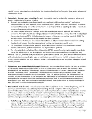 20 | P a g e
hand, IT systems present various risks, including loss of audit trail visibility, lost/destroyed data, system failures, and
unauthorized access.
➢ Authoritative Literature Used in Auditing. The work of an auditor must be conducted in accordance with several
sources of authoritative literature, including:
○ Generally accepted auditing standards (GAAS), which are broad guidelines for an auditor’s professional
responsibilities in the areas of general qualifications and conduct (general standards), performance of the audit
(standards of fieldwork), and written communication of results (standards of reporting). Exhibit 7-1 presents the
ten generally accepted auditing standards.
○ The Public Company Accounting Oversight Board (PCAOB) establishes auditing standards (AS) for public
companies. Prior to the PCAOB, accounting standards were established by the Auditing Standards Board (ASB) of
the American Institute of CPAs (AICPA) through the issuance of Statements on Auditing Standards (SASs). The
ASB is still serves as the standard-setting body for non-public companies.
○ The International Auditing and Assurance Standards Board (IAASB) issues international standards on auditing
(ISAs) and contributes to the uniform application of auditing practices on a worldwide basis.
○ The International Internal Auditing Standards Board (IASB) to issue standards that pertain to attributes of
internal audit activities, performance criteria, and implementation guidance.
○ The Information Systems Audit and Control Association (ISACA) issues information systems auditing standards
(ISASs) that address control and security issues and provide relevant guidelines for conducting and IT audit.
Although SASs, ISAs, and ISASs each provide detailed guidance that supports GAAS, they still do not furnish auditors
with detailed directions regarding the types of audit tests to use and the manner in which conclusions should be
drawn. Industry guidelines and other resources such as CPA firm’s own policies and procedures are needed for such
specific guidelines.
➢ Management Assertions and Audit Objectives. Management assertions are claims regarding the financial condition
of the business organization and its results of in terms of its operations, financial results, and compliance with
applicable laws and regulations. Management assertions relate to existence/occurrence, valuation and allocation,
accuracy, classification, cutoff, completeness, rights and obligations, and presentation and disclosure. These
assertions and related audit objectives are presented in Exhibit 7-2. Auditors recognize that management of the
company is primarily responsible for the preparation and presentation of the financial statements. Accordingly,
auditors analyze information supporting the financial statements in order to determine whether management’s
assertions are valid. Audit tests should be documented in an audit program and should be uniquely developed for
each audit client to address management’s assertions.
➢ Phases of an IT Audit. Exhibit 7-4 provides an overview of the four primary phases of the audit: planning, tests of
controls, substantive tests, and audit completion/reporting. Through each phase of the audit, evidence is
accumulated as a basis for supporting the conclusions reached by the auditors. Auditors use combinations of various
techniques to collect evidence, including physically examining and inspecting assets or supporting documentation,
obtaining written confirmation from an independent source, rechecking or recalculating information, observing
activities, making inquiries of client personnel, and analyzing financial relationships and trends.
o Audit Planning. Auditors must gain a thorough understanding of the company’s business and financial reporting
systems during the planning phase of the audit. In doing so, auditors review and assess the risks and controls
related to the business, establish materiality guidelines, and develop relevant tests addressing the objectives.
Risk assessment involves careful consideration of the likelihood that errors or fraud may occur. Risk may be
 