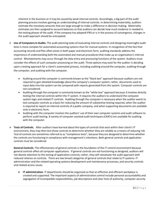 21 | P a g e
inherent in the business or it may be caused by weak internal controls. Accordingly, a big part of the audit
planning process involves gaining an understanding of internal controls. In determining materiality, auditors
estimate the monetary amounts that are large enough to make a difference in decision making. Materiality
estimates are then assigned to account balances so that auditors can decide how much evidence in needed in
the testing phases of the audit. If the company has adopted IFRS or is in the process of convergence, changes in
the audit approach should be anticipated.
➢ Use of Computers in Audits. The audit planning tasks of evaluating internal controls and designing meaningful audit
tests is more complex for automated accounting systems than for manual systems. In recognition of the fact that
accounting records and files often exists in both paper and electronic form, auditing standards address the
importance of understanding both the automated and manual procedures that make up an organization’s internal
control. Misstatements may occur through the data entry and processing functions of the system. Auditors must
consider the effects of such computer processing on the audit. Three options may exist for the auditor in deciding
upon a testing approach for a client’s automated process, including auditing around the computer, auditing through
the computer, and auditing with the computer.
• Auditing around the computer is commonly known as the “black box” approach because auditors are not
required to gain detailed knowledge about the company’s computer system; rather, documents used to
input data into the system can be compared with reports generated from the system. Computer controls are
not considered.
• Auditing through the computer is commonly known as the “white box” approach because it involves directly
testing the internal controls within the IT system. It requires the auditors to understand the computer
system logic and related IT controls. Auditing through the computer is necessary when the auditor wants to
test computer controls as a basis for reducing the amount of substantive testing required, when the auditor
is required to report on internal controls of a public company, and when supporting documents are available
only in electronic form.
• Auditing with the computer involves the auditors’ use of their own computer systems and audit software to
perform audit testing. A variety of computer assisted audit techniques (CAATs) are available for auditing
with the computer.
➢ Tests of Controls. After auditors have learned about the types of controls that exist within their client’s IT
environment, they may then test those controls to determine whether they are reliable as a means of reducing risk.
Test of controls are sometimes referred to as “compliance tests”, because they are designed to determine whether
the controls are functioning in compliance with management’s intentions. Both general controls and application
controls must be considered.
General Controls. The effectiveness of general controls is the foundation of the IT control environment because
general controls affect all computer applications. If general controls are not functioning as designed, auditors will
not devote attention to the testing of application controls; rather, they will reevaluate the audit approach with
reduced reliance on controls. There are two broad categories of general controls that relate to IT systems: IT
administration and the related operating systems development and maintenance processes, and security controls
and related access issues.
• IT administration. IT departments should be organized so that an effective and efficient workplace is
created and supported. The important aspects of administrative control include personal accountability and
segregation of incompatible responsibilities, job descriptions and clear lines of authority, computer security
 