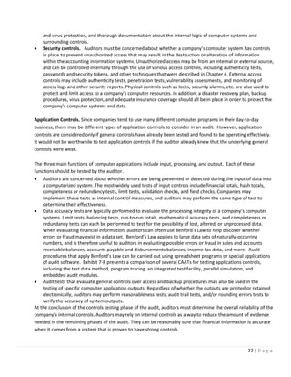 22 | P a g e
and virus protection, and thorough documentation about the internal logic of computer systems and
surrounding controls.
• Security controls. Auditors must be concerned about whether a company’s computer system has controls
in place to prevent unauthorized access that may result in the destruction or alteration of information
within the accounting information systems. Unauthorized access may be from an internal or external source,
and can be controlled internally through the use of various access controls, including authenticity tests,
passwords and security tokens, and other techniques that were described in Chapter 4. External access
controls may include authenticity tests, penetration tests, vulnerability assessments, and monitoring of
access logs and other security reports. Physical controls such as locks, security alarms, etc. are also used to
protect and limit access to a company’s computer resources. In addition, a disaster recovery plan, backup
procedures, virus protection, and adequate insurance coverage should all be in place in order to protect the
company’s computer systems and data.
Application Controls. Since companies tend to use many different computer programs in their day-to-day
business, there may be different types of application controls to consider in an audit. However, application
controls are considered only if general controls have already been tested and found to be operating effectively.
It would not be worthwhile to test application controls if the auditor already knew that the underlying general
controls were weak.
The three main functions of computer applications include input, processing, and output. Each of these
functions should be tested by the auditor.
• Auditors are concerned about whether errors are being prevented or detected during the input of data into
a computerized system. The most widely used tests of input controls include financial totals, hash totals,
completeness or redundancy tests, limit tests, validation checks, and field checks. Companies may
implement these tests as internal control measures, and auditors may perform the same type of test to
determine their effectiveness.
• Data accuracy tests are typically performed to evaluate the processing integrity of a company’s computer
systems. Limit tests, balancing tests, run-to-run totals, mathematical accuracy tests, and completeness or
redundancy tests can each be performed to test for the possibility of lost, altered, or unprocessed data.
When evaluating financial information, auditors can often use Benford’s Law to help discover whether
errors or fraud may exist in a data set. Benford’s Law applies to large data sets of naturally-occurring
numbers, and is therefore useful to auditors in evaluating possible errors or fraud in sales and accounts
receivable balances, accounts payable and disbursements balances, income tax data, and more. Audit
procedures that apply Benford’s Law can be carried out using spreadsheet programs or special applications
of audit software. Exhibit 7-8 presents a comparison of several CAATs for testing applications controls,
including the test data method, program tracing, an integrated test facility, parallel simulation, and
embedded audit modules.
• Audit tests that evaluate general controls over access and backup procedures may also be used in the
testing of specific computer application outputs. Regardless of whether the outputs are printed or retained
electronically, auditors may perform reasonableness tests, audit trail tests, and/or rounding errors tests to
verify the accuracy of system outputs.
At the conclusion of the controls testing phase of the audit, auditors must determine the overall reliability of the
company’s internal controls. Auditors may rely on internal controls as a way to reduce the amount of evidence
needed in the remaining phases of the audit. They can be reasonably sure that financial information is accurate
when it comes from a system that is proven to have strong controls.
 