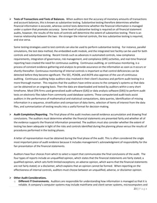 23 | P a g e
➢ Tests of Transactions and Tests of Balances. When auditors test the accuracy of monetary amounts of transactions
and account balances, this is known as substantive testing. Substantive testing therefore determines whether
financial information is accurate, whereas control tests determine whether the financial information is managed
under a system that promotes accuracy. Some level of substantive testing is required on all financial statement
audits, however, the results of the tests of controls will determine the extent of substantive testing. There is an
inverse relationship between the two: the stronger the internal controls, the less substantive testing is required,
and vice versa.
Some testing strategies used to test controls can also be used to perform substantive testing. For instance, parallel
simulations, the test data method, the embedded audit module, and the integrated test facility can be used for both
controls and substantive testing. Recent trends such as advances in automated controls, new compliance
requirements, integration of governance, risk management, and compliance (GRC) activities, and real-time financial
reporting have created the need for continuous auditing. Continuous auditing, or continuous monitoring, is a
process of constant evidence gathering and analysis to provide assurance on the information as soon as it occurs or
shortly thereafter. Continuous monitoring of internal controls is important so that control deficiencies can be
detected before they become significant. The SEC, PCAOB, and AICPA also approve of the use of continuous
auditing. Continuous auditing helps auditors stay involved in their client’s business and perform audit testing in a
more thorough manner. This requires that the auditors have online access to the company’s systems so that data
can be obtained on an ongoing basis. Then the data are downloaded and tested by auditors within a very short
timeframe. Most CPA firms used generalized audit software (GAS) or data analysis software (DAS) to perform audit
tests on electronic files taken from commonly used database systems. These computerized audit tools assist
auditors in the performance of mathematical and statistical computations, data queries, identification of missing
information in a sequence, stratification and comparison of data items, selection of items of interest from the data
files, and summarization of testing results into a useful format for decision-making.
➢ Audit Completion/Reporting. The final phase of the audit involves overall evidence accumulation and drawing final
conclusions. The auditors must determine whether the financial statements are presented fairly and whether all of
the evidence supports the financial information presented. The auditors must also consider whether the extent of
testing has been adequate in light of the risks and controls identified during the planning phase versus the results of
procedures performed in the testing phases.
A letter of representation must be obtained during the final phase of the audit. This is often considered the single
most important piece of audit evidence because it includes management’s acknowledgment of responsibility for the
fair presentation of the financial statements.
Auditors have four choices from which to select a report that communicates the final conclusions of the audit. The
four types of reports include an unqualified opinion, which states that the financial statements are fairly stated; a
qualified opinion, which sets forth limited exceptions; an adverse opinion, which warns that the financial statements
are not fairly stated; or a disclaimer, which explains that an opinion cannot be formed. When reporting on the
effectiveness of internal controls, auditors must choose between an unqualified, adverse, or disclaimer opinion.
➢ Other Audit Considerations.
o Different IT Environments. Auditors are responsible for understanding how information is managed so that it is
reliable. A company’s computer systems may include mainframe and client-server systems, microcomputers and
 