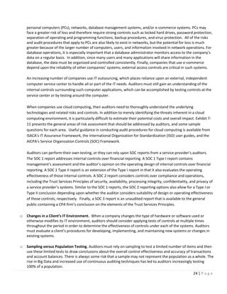 24 | P a g e
personal computers (PCs), networks, database management systems, and/or e-commerce systems. PCs may
face a greater risk of loss and therefore require strong controls such as locked hard drives, password protection,
separation of operating and programming functions, backup procedures, and virus protection. All of the risks
and audit procedures that apply to PCs are also likely to exist in networks, but the potential for loss is much
greater because of the larger number of computers, users, and information involved in network operations. For
database operations, it is especially important that a database administrator monitors access to the company’s
data on a regular basis. In addition, since many users and many applications will share information in the
database, the data must be organized and controlled consistently. Finally, companies that use e-commerce
depend upon the reliability of other companies’ systems; external access controls are critical in such systems.
An increasing number of companies use IT outsourcing, which places reliance upon an external, independent
computer service center to handle all or part of the IT needs. Auditors must still gain an understanding of the
internal controls surrounding such computer applications, which can be accomplished by testing controls at the
service center or by testing around the computer.
When companies use cloud computing, their auditors need to thoroughly understand the underlying
technologies and related risks and controls. In addition to merely identifying the threats inherent in a cloud
computing environment, it is particularly difficult to estimate their potential costs and overall impact. Exhibit 7-
11 presents the general areas of risk assessment that should be addressed by auditors, and some sample
questions for each area. Useful guidance in conducting audit procedures for cloud computing is available from
ISACA’s IT Assurance Framework, the International Organization for Standardization (ISO) user guides, and the
AICPA’s Service Organization Controls (SOC) Framework.
Auditors can perform their own testing, or they can rely upon SOC reports from a service provider’s auditors.
The SOC 1 report addresses internal controls over financial reporting. A SOC 1 Type I report contains
management’s assessment and the auditor’s opinion on the operating design of internal controls over financial
reporting. A SOC 1 Type II report is an extension of the Type I report in that it also evaluates the operating
effectiveness of those internal controls. A SOC 2 report considers controls over compliance and operations,
including the Trust Services Principles of security, availability, processing integrity, confidentiality, and privacy of
a service provider’s systems. Similar to the SOC 1 reports, the SOC 2 reporting options also allow for a Type I or
Type II conclusion depending upon whether the auditor considers suitability of design or operating effectiveness
of those controls, respectively. Finally, a SOC 3 report is an unaudited report that is available to the general
public containing a CPA firm’s conclusion on the elements of the Trust Services Principles.
o Changes in a Client’s IT Environment. When a company changes the type of hardware or software used or
otherwise modifies its IT environment, auditors should consider applying tests of controls at multiple times
throughout the period in order to determine the effectiveness of controls under each of the systems. Auditors
must evaluate a client’s procedures for developing, implementing, and maintaining new systems or changes in
existing systems.
o Sampling versus Population Testing. Auditors must rely on sampling to test a limited number of items and then
use these limited tests to draw conclusions about the overall control effectiveness and accuracy of transactions
and account balances. There is always some risk that a sample may not represent the population as a whole. The
rise in Big Data and increased use of continuous auditing techniques has led to auditors increasingly testing
100% of a population.
 