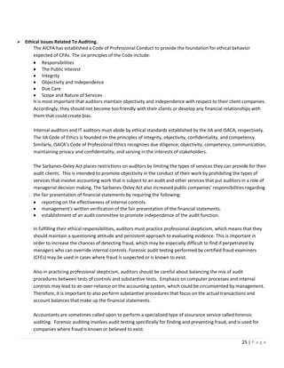 25 | P a g e
➢ Ethical Issues Related To Auditing.
The AICPA has established a Code of Professional Conduct to provide the foundation for ethical behavior
expected of CPAs. The six principles of the Code include:
• Responsibilities
• The Public Interest
• Integrity
• Objectivity and Independence
• Due Care
• Scope and Nature of Services
It is most important that auditors maintain objectivity and independence with respect to their client companies.
Accordingly, they should not become too friendly with their clients or develop any financial relationships with
them that could create bias.
Internal auditors and IT auditors must abide by ethical standards established by the IIA and ISACA, respectively.
The IIA Code of Ethics is founded on the principles of integrity, objectivity, confidentiality, and competency.
Similarly, ISACA’s Code of Professional Ethics recognizes due diligence, objectivity, competency, communication,
maintaining privacy and confidentiality, and serving in the interests of stakeholders.
The Sarbanes-Oxley Act places restrictions on auditors by limiting the types of services they can provide for their
audit clients. This is intended to promote objectivity in the conduct of their work by prohibiting the types of
services that involve accounting work that is subject to an audit and other services that put auditors in a role of
managerial decision making. The Sarbanes-Oxley Act also increased public companies’ responsibilities regarding
the fair presentation of financial statements by requiring the following:
• reporting on the effectiveness of internal controls.
• management’s written verification of the fair presentation of the financial statements.
• establishment of an audit committee to promote independence of the audit function.
In fulfilling their ethical responsibilities, auditors must practice professional skepticism, which means that they
should maintain a questioning attitude and persistent approach to evaluating evidence. This is important in
order to increase the chances of detecting fraud, which may be especially difficult to find if perpetrated by
managers who can override internal controls. Forensic audit testing performed by certified fraud examiners
(CFEs) may be used in cases where fraud is suspected or is known to exist.
Also in practicing professional skepticism, auditors should be careful about balancing the mix of audit
procedures between tests of controls and substantive tests. Emphasis on computer processes and internal
controls may lead to an over-reliance on the accounting system, which could be circumvented by management.
Therefore, it is important to also perform substantive procedures that focus on the actual transactions and
account balances that make up the financial statements.
Accountants are sometimes called upon to perform a specialized type of assurance service called forensic
auditing. Forensic auditing involves audit testing specifically for finding and preventing fraud, and is used for
companies where fraud is known or believed to exist.
 
