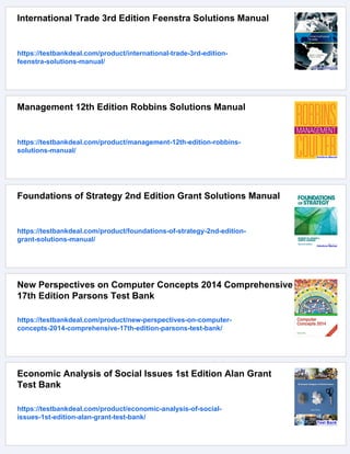 International Trade 3rd Edition Feenstra Solutions Manual
https://testbankdeal.com/product/international-trade-3rd-edition-
feenstra-solutions-manual/
Management 12th Edition Robbins Solutions Manual
https://testbankdeal.com/product/management-12th-edition-robbins-
solutions-manual/
Foundations of Strategy 2nd Edition Grant Solutions Manual
https://testbankdeal.com/product/foundations-of-strategy-2nd-edition-
grant-solutions-manual/
New Perspectives on Computer Concepts 2014 Comprehensive
17th Edition Parsons Test Bank
https://testbankdeal.com/product/new-perspectives-on-computer-
concepts-2014-comprehensive-17th-edition-parsons-test-bank/
Economic Analysis of Social Issues 1st Edition Alan Grant
Test Bank
https://testbankdeal.com/product/economic-analysis-of-social-
issues-1st-edition-alan-grant-test-bank/
 