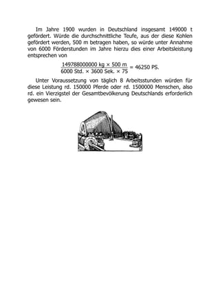 Im Jahre 1900 wurden in Deutschland insgesamt 149000 t
gefördert. Würde die durchschnittliche Teufe, aus der diese Kohlen
gefördert werden, 500 m betragen haben, so würde unter Annahme
von 6000 Förderstunden im Jahre hierzu dies einer Arbeitsleistung
entsprechen von
149788000000 kg × 500 m
6000 Std. × 3600 Sek. × 75
= 46250 PS.
Unter Voraussetzung von täglich 8 Arbeitsstunden würden für
diese Leistung rd. 150000 Pferde oder rd. 1500000 Menschen, also
rd. ein Vierzigstel der Gesamtbevölkerung Deutschlands erforderlich
gewesen sein.
 