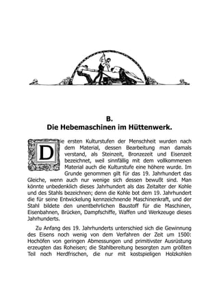 B.
Die Hebemaschinen im Hüttenwerk.
ie ersten Kulturstufen der Menschheit wurden nach
dem Material, dessen Bearbeitung man damals
verstand, als Steinzeit, Bronzezeit und Eisenzeit
bezeichnet, weil sinnfällig mit dem vollkommenen
Material auch die Kulturstufe eine höhere wurde. Im
Grunde genommen gilt für das 19. Jahrhundert das
Gleiche, wenn auch nur wenige sich dessen bewußt sind. Man
könnte unbedenklich dieses Jahrhundert als das Zeitalter der Kohle
und des Stahls bezeichnen; denn die Kohle bot dem 19. Jahrhundert
die für seine Entwickelung kennzeichnende Maschinenkraft, und der
Stahl bildete den unentbehrlichen Baustoff für die Maschinen,
Eisenbahnen, Brücken, Dampfschiffe, Waffen und Werkzeuge dieses
Jahrhunderts.
Zu Anfang des 19. Jahrhunderts unterschied sich die Gewinnung
des Eisens noch wenig von dem Verfahren der Zeit um 1500:
Hochöfen von geringen Abmessungen und primitivster Ausrüstung
erzeugten das Roheisen; die Stahlbereitung besorgten zum größten
Teil noch Herdfrischen, die nur mit kostspieligen Holzkohlen
 
