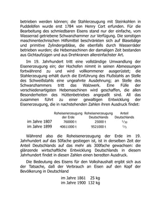 betrieben werden können; die Stahlerzeugung mit Steinkohlen in
Puddelöfen wurde erst 1784 von Henry Cort erfunden. Für die
Bearbeitung des schmiedbaren Eisens stand nur der einfache, vom
Wasserrad getriebene Schwanzhammer zur Verfügung. Die sonstigen
maschinentechnischen Hilfsmittel beschränkten sich auf Blasebälge
und primitive Zylindergebläse, die ebenfalls durch Wasserräder
betrieben wurden; die Hebemaschinen der damaligen Zeit bestanden
aus Gichtaufzügen und aus Drehkranen allereinfachster Art.
Im 19. Jahrhundert tritt eine vollständige Umwandlung der
Eisenerzeugung ein; der Hochofen nimmt in seinen Abmessungen
fortwährend zu und wird vollkommener ausgerüstet; die
Stahlerzeugung erhält durch die Einführung des Flußstahls an Stelle
des Schweißstahls eine ungeahnte Ausdehnung; an Stelle des
Schwanzhammers tritt das Walzwerk. Eine Fülle der
verschiedenartigsten Hebemaschinen wird geschaffen, die allen
Besonderheiten des Hüttenbetriebes angepaßt sind. All das
zusammen führt zu einer gewaltigen Entwicklung der
Eisenerzeugung, die in nachstehenden Zahlen ihren Ausdruck findet:
Roheisenerzeugung
der Erde
Roheisenerzeugung
Deutschlands
Anteil
Deutschlands
im Jahre 1807 760000 t 25000 t 1⁄30
im Jahre 1899 40611000 t 9521000 t 1⁄5
Während also die Roheisenerzeugung der Erde im 19.
Jahrhundert auf das 50fache gestiegen ist, ist in derselben Zeit der
Anteil Deutschlands auf das mehr als 300fache gewachsen: die
glänzende wirtschaftliche Entwicklung Deutschlands in diesem
Jahrhundert findet in diesen Zahlen einen beredten Ausdruck.
Die Bedeutung des Eisens für den Volkshaushalt ergibt sich aus
der Tatsache, daß der Verbrauch an Eisen auf den Kopf der
Bevölkerung in Deutschland
im Jahre 1861 25 kg
im Jahre 1900 132 kg
 