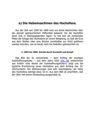a) Die Hebemaschinen des Hochofens.
Aus der Zeit von 1500 bis 1800 sind uns keine Nachrichten über
die damals gebräuchlichen Hilfsmittel bekannt. Da die Hochöfen
jener Zeit in Gebirgsgegenden lagen, so bot sich als einfachstes
Mittel die Anlage des Hochofens an einem Berghang, so daß die Erze
aus dem Stollen über eine Brücke unmittelbar zur Gicht gefahren
werden konnten, wie es heute noch bei Kalköfen gebräuchlich ist.
1. 1803 bis 1900: Antrieb durch Druckluft und Dampf.
Das Bild der St. Antonihütte — dem Anfang der heutigen
Gutehoffnungshütte — aus dem Jahre 1835 (Fig. 44, entnommen
aus Frölich »Die Werke der Gutehoffnungshütte«) zeigt uns die
typische Erscheinung eines Hochofens aus dem Anfang des 19.
Jahrhunderts. Die Abmessungen sind sehr bescheidene, die Höhe
des Hochofens beträgt etwa 10 m. Aus dem Bild ist ersichtlich, daß
der Ofen mit einem Gichtaufzug ausgerüstet ist.
 