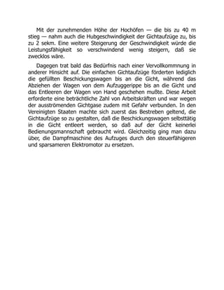 Mit der zunehmenden Höhe der Hochöfen — die bis zu 40 m
stieg — nahm auch die Hubgeschwindigkeit der Gichtaufzüge zu, bis
zu 2 sekm. Eine weitere Steigerung der Geschwindigkeit würde die
Leistungsfähigkeit so verschwindend wenig steigern, daß sie
zwecklos wäre.
Dagegen trat bald das Bedürfnis nach einer Vervollkommnung in
anderer Hinsicht auf. Die einfachen Gichtaufzüge förderten lediglich
die gefüllten Beschickungswagen bis an die Gicht, während das
Abziehen der Wagen von dem Aufzuggerippe bis an die Gicht und
das Entleeren der Wagen von Hand geschehen mußte. Diese Arbeit
erforderte eine beträchtliche Zahl von Arbeitskräften und war wegen
der ausströmenden Gichtgase zudem mit Gefahr verbunden. In den
Vereinigten Staaten machte sich zuerst das Bestreben geltend, die
Gichtaufzüge so zu gestalten, daß die Beschickungswagen selbsttätig
in die Gicht entleert werden, so daß auf der Gicht keinerlei
Bedienungsmannschaft gebraucht wird. Gleichzeitig ging man dazu
über, die Dampfmaschine des Aufzuges durch den steuerfähigeren
und sparsameren Elektromotor zu ersetzen.
 