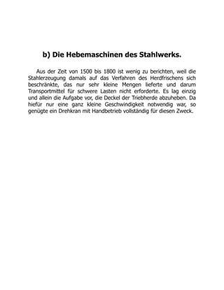 b) Die Hebemaschinen des Stahlwerks.
Aus der Zeit von 1500 bis 1800 ist wenig zu berichten, weil die
Stahlerzeugung damals auf das Verfahren des Herdfrischens sich
beschränkte, das nur sehr kleine Mengen lieferte und darum
Transportmittel für schwere Lasten nicht erforderte. Es lag einzig
und allein die Aufgabe vor, die Deckel der Triebherde abzuheben. Da
hiefür nur eine ganz kleine Geschwindigkeit notwendig war, so
genügte ein Drehkran mit Handbetrieb vollständig für diesen Zweck.
 