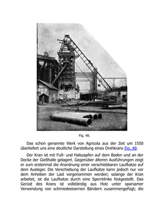 Fig. 48.
Das schon genannte Werk von Agricola aus der Zeit um 1550
überliefert uns eine deutliche Darstellung eines Drehkrans Fig. 49.
Der Kran ist mit Fuß- und Halszapfen auf dem Boden und an der
Decke der Gießhalle gelagert. Gegenüber älteren Ausführungen zeigt
er zum erstenmal die Anordnung einer verschiebbaren Laufkatze auf
dem Ausleger. Die Verschiebung der Laufkatze kann jedoch nur vor
dem Anheben der Last vorgenommen werden; solange der Kran
arbeitet, ist die Laufkatze durch eine Sperrklinke festgestellt. Das
Gerüst des Krans ist vollständig aus Holz unter sparsamer
Verwendung von schmiedeeisernen Bändern zusammengefügt; die
 