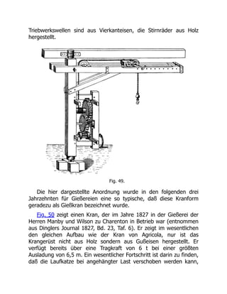 Triebwerkswellen sind aus Vierkanteisen, die Stirnräder aus Holz
hergestellt.
Fig. 49.
Die hier dargestellte Anordnung wurde in den folgenden drei
Jahrzehnten für Gießereien eine so typische, daß diese Kranform
geradezu als Gießkran bezeichnet wurde.
Fig. 50 zeigt einen Kran, der im Jahre 1827 in der Gießerei der
Herren Manby und Wilson zu Charenton in Betrieb war (entnommen
aus Dinglers Journal 1827, Bd. 23, Taf. 6). Er zeigt im wesentlichen
den gleichen Aufbau wie der Kran von Agricola, nur ist das
Krangerüst nicht aus Holz sondern aus Gußeisen hergestellt. Er
verfügt bereits über eine Tragkraft von 6 t bei einer größten
Ausladung von 6,5 m. Ein wesentlicher Fortschritt ist darin zu finden,
daß die Laufkatze bei angehängter Last verschoben werden kann,
 