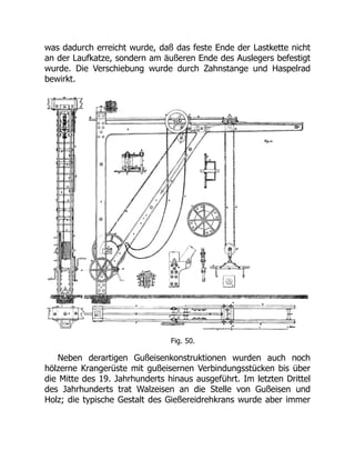 was dadurch erreicht wurde, daß das feste Ende der Lastkette nicht
an der Laufkatze, sondern am äußeren Ende des Auslegers befestigt
wurde. Die Verschiebung wurde durch Zahnstange und Haspelrad
bewirkt.
Fig. 50.
Neben derartigen Gußeisenkonstruktionen wurden auch noch
hölzerne Krangerüste mit gußeisernen Verbindungsstücken bis über
die Mitte des 19. Jahrhunderts hinaus ausgeführt. Im letzten Drittel
des Jahrhunderts trat Walzeisen an die Stelle von Gußeisen und
Holz; die typische Gestalt des Gießereidrehkrans wurde aber immer
 