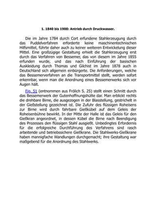 1. 1840 bis 1900: Antrieb durch Druckwasser.
Die im Jahre 1784 durch Cort erfundene Stahlerzeugung durch
das Puddelverfahren erforderte keine maschinentechnischen
Hilfsmittel, führte daher auch zu keiner weiteren Entwickelung dieser
Mittel. Eine großzügige Gestaltung erhielt die Stahlerzeugung erst
durch das Verfahren von Bessemer, das von diesem im Jahre 1855
erfunden wurde, und das nach Einführung der basischen
Auskleidung durch Thomas und Gilchist im Jahre 1878 auch in
Deutschland sich allgemein einbürgerte. Die Anforderungen, welche
das Bessemerverfahren an die Transportmittel stellt, werden sofort
erkennbar, wenn man die Anordnung eines Bessemerwerks sich vor
Augen hält.
Fig. 51 (entnommen aus Frölich S. 25) stellt einen Schnitt durch
das Bessemerwerk der Gutenhoffnungshütte dar. Man erblickt rechts
die drehbare Birne, die ausgezogen in der Blasstellung, gestrichelt in
der Gießstellung gezeichnet ist. Die Zufuhr des flüssigen Roheisens
zur Birne wird durch fahrbare Gießkübel auf dem Geleis der
Roheisenbühne bewirkt. In der Mitte der Halle ist das Geleis für den
Gießkran angeordnet, in dessen Kübel die Birne nach Beendigung
des Prozesses den flüssigen Stahl ausgießt. Unbedingtes Erfordernis
für die erfolgreiche Durchführung des Verfahrens sind rasch
arbeitende und betriebssichere Gießkrane. Die Stahlwerks-Gießkrane
haben mannigfache Wandlungen durchgemacht; ihre Gestaltung war
maßgebend für die Anordnung des Stahlwerks.
 