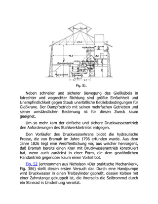 Fig. 51.
Neben schneller und sicherer Bewegung des Gießkübels in
lotrechter und wagrechter Richtung sind größte Einfachheit und
Unempfindlichkeit gegen Staub unerläßliche Betriebsbedingungen für
Gießkrane. Der Dampfbetrieb mit seinen mehrfachen Getrieben und
seiner umständlichen Bedienung ist für diesen Zweck kaum
geeignet.
Um so mehr kam der einfache und sichere Druckwasserantrieb
den Anforderungen des Stahlwerkbetriebs entgegen.
Den Vorläufer des Druckwasserkrans bildet die hydraulische
Presse, die von Bramah im Jahre 1796 erfunden wurde. Aus dem
Jahre 1826 liegt eine Veröffentlichung vor, aus welcher hervorgeht,
daß Bramah bereits einen Kran mit Druckwasserantrieb konstruiert
hat, wenn auch zunächst in einer Form, die dem gewöhnlichen
Handantrieb gegenüber kaum einen Vorteil bot.
Fig. 52 (entnommen aus Nicholson »Der praktische Mechaniker«,
Fig. 386) stellt diesen ersten Versuch dar. Durch eine Handpumpe
wird Druckwasser in einen Treibzylinder gepreßt, dessen Kolben mit
einer Zahnstange gekuppelt ist, die ihrerseits die Seiltrommel durch
ein Stirnrad in Umdrehung versetzt.
 