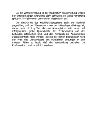 Da die Wasserpressung in der städtischen Wasserleitung wegen
der unregelmäßigen Entnahme stark schwankt, so stellte Armstrong
später in Grimsby einen besonderen Wasserturm auf.
Der Einfachheit des Hochbehältersystems steht der Nachteil
gegenüber, daß der Wasserdruck von der Höhenlage abhängig ist,
daher meist nicht größer als zwei Atmosphären sein kann, daß
infolgedessen große Querschnitte des Treibzylinders und der
Leitungen erforderlich sind, und daß hierdurch die Anlagekosten
außerordentlich hoch werden. Infolge der hohen Besitzkosten wird
der Preis des Druckwassers aus städtischen Leitungen in den
meisten Fällen so hoch, daß die Verwendung desselben zu
Kraftzwecken unwirtschaftlich erscheint.
 