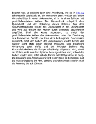 belastet war. Es entsteht dann eine Anordnung, wie sie in Fig. 55
schematisch dargestellt ist. Ein Pumpwerk preßt Wasser aus einem
Vorratsbehälter in einen Akkumulator, d. h. in einen Zylinder mit
gewichtsbelastetem Kolben. Der Wasserdruck entspricht dem
Querschnitt und der Belastung dieses Kolbens. Aus dem
Akkumulatorzylinder strömt das Druckwasser in das Leitungsnetz
und wird aus diesem den Kranen durch geeignete Steuerungen
zugeführt. Sind alle Krane abgesperrt, so steigt der
gewichtsbelastete Kolben des Akkumulators unter der Einwirkung
des Pumpwerks. Sobald ein Kran dem Leitungsnetz Druckwasser
entnimmt, sinkt der Kolben des Akkumulators wieder herab; das
Wasser steht stets unter gleicher Pressung. Eine besondere
Vorkehrung sorgt dafür, daß bei höchster Stellung des
Akkumulatorkolbens die Pumpe selbständig stillgesetzt wird, damit
der Kolben nicht aus dem Zylinder herausgetrieben wird; sobald der
Kolben wieder sinkt, setzt sich die Pumpe selbsttätig wieder in Gang.
Die Belastung des Akkumulators wird in der Regel so bemessen, daß
die Wasserpressung 50 Atm. beträgt; ausnahmsweise steigert man
die Pressung bis auf 100 Atm.
 