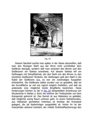 Fig. 57.
Diesem Nachteil suchte man später in der Weise abzuhelfen, daß
man den flüssigen Stahl aus der Birne nicht unmittelbar dem
Gießkran übergab, sondern daß man zwischen den Birnen und den
Gießkranen ein Geleise anordnete. Auf diesem Geleise lief ein
Gießwagen mit Dampfbetrieb, der den Stahl von den Birnen zu den
einzelnen Gießkranen förderte; der Gießwagen goß den Stahl in die
Kübel der Gießkrane aus, es war ein zweimaliges Ausgießen
erforderlich. Die Gießkrane selbst wurden nun so gestaltet, daß sie
die Grundfläche so viel wie irgend möglich freiließen, und daß sie
anderseits eine möglichst breite Ringfläche bestrichen. Diese
Forderungen führten zu der in Fig. 57 dargestellten Anordnung von
Stuckenholz in Wetter a. Ruhr, bei welcher der Treibzylinder von dem
Krangerüst getrennt ist. Das Gerüst ist aus Walzeisen so gebildet,
daß möglichst wenig Raum verloren geht. In einem feststehenden,
aus Walzeisen genieteten Unterbau ist drehbar die Kransäule
gelagert, die als Kastenträger ausgebildet ist. Hinter ihr ist der
Hubzylinder stehend montiert, der mittels Drahtseilflaschenzugs den
 