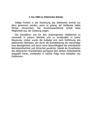 2. Von 1900 an: Elektrischer Betrieb.
Völlige Freiheit in der Anordnung des Stahlwerks konnte nur
dann gewonnen werden, wenn es gelang, die Gießkrane selbst
fahrbar einzurichten. Der Druckwasserbetrieb schloß diese
Möglichkeit aus, der Zuleitung wegen.
Der Dampfkran war für den anstrengenden Gießbetrieb zu
verwickelt in seinem Getriebe und zu umständlich in seiner
Steuerung. Lösbar wurde die Aufgabe erst nach Einführung des
elektrischen Betriebes, der durch die Kontaktleitung die notwendige
freie Beweglichkeit und durch seine Steuerfähigkeit die erforderliche
Betriebseinfachheit und Sicherheit gewährte. Sobald die Einzelheiten
des elektrischen Kranbetriebes genügend dem derben Hüttenbetrieb
angepaßt waren, entstanden in rascher Folge neue Gestalten von
Gießkranen.
 