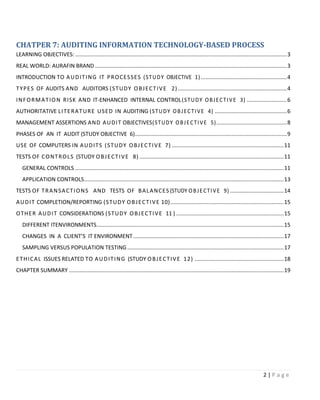 2 | P a g e
CHATPER 7: AUDITING INFORMATION TECHNOLOGY-BASED PROCESS
LEARNING OBJECTIVES:..........................................................................................................................................3
REAL WORLD: AURAFIN BRAND .............................................................................................................................3
INTRODUCTION TO AUDITING IT PROCESSES (STUDY OBJECTIVE 1) ........................................................4
TYPES OF AUDITS AND AUDITORS (STUDY OBJECTIVE 2) .......................................................................4
INFORMATION RISK AND IT-ENHANCED INTERNAL CONTROL(STUDY OBJECTIVE 3) ..........................6
AUTHORITATIVE LITERATURE USED IN AUDITING (STUDY OBJECTIVE 4) ...............................................6
MANAGEMENT ASSERTIONS AND AUDIT OBJECTIVES(STUDY OBJECTIVE 5)..............................................8
PHASES OF AN IT AUDIT (STUDY OBJECTIVE 6)...................................................................................................9
USE OF COMPUTERS IN AUDITS (STUDY OBJECTIVE 7) .........................................................................11
TESTS OF CONTROLS (STUDY OBJECTIVE 8) ..............................................................................................11
GENERAL CONTROLS ........................................................................................................................................11
APPLICATION CONTROLS..................................................................................................................................13
TESTS OF TRANSACTIONS AND TESTS OF BALANCES (STUDY OBJECTIVE 9) ...................................14
AUDIT COMPLETION/REPORTING (STUDY OBJECTIVE 10)..........................................................................15
OTHER AUDIT CONSIDERATIONS (STUDY OBJECTIVE 11 ) ......................................................................15
DIFFERENT ITENVIRONMENTS..........................................................................................................................15
CHANGES IN A CLIENT’S IT ENVIRONMENT ..................................................................................................17
SAMPLING VERSUS POPULATION TESTING......................................................................................................17
ETHICAL ISSUES RELATED TO AUDITING (STUDY OBJECTIVE 12) ..........................................................18
CHAPTER SUMMARY ............................................................................................................................................19
 