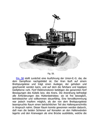 Fig. 58.
Fig. 58 stellt zunächst eine Ausführung der Union-E.-G. dar, die
dem Dampfkran nachgebildet ist. Der Kran läuft auf einem
Breitspurgeleise und trägt einen Ausleger, der gehoben und
geschwenkt werden kann, und auf dem die fahrbare und kippbare
Gießpfanne ruht. Fünf Elektromotoren betätigen die genannten fünf
Bewegungen des Kübels bzw. des Krans. Die Anordnung befriedigt
alle Anforderungen des Hüttenbetriebes: sie ist frei beweglich,
betriebssicher und vollkommen steuerfähig. Eine Vervollkommnung
war jedoch insofern möglich, als der von dem Breitspurgeleise
beanspruchte Raum einen beträchtlichen Teil des Hallenquerschnitts
in Anspruch nahm. Dieser Raum konnte gewonnen werden dadurch,
daß man die beiden Schienen auf Konsolen an den Hallenwänden
lagerte und den Kranwagen als eine Brücke ausbildete, welche die
 