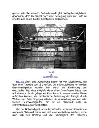 ganze Halle überspannte. Dadurch wurde gleichzeitig die Möglichkeit
gewonnen, dem Gießkübel noch eine Bewegung quer zur Halle zu
erteilen und so ein breites Rechteck zu bestreichen.
Fig. 59.
❏
GRÖSSERES BILD
Fig. 59 zeigt eine Ausführung dieser Art von Stuckenholz, die
über eine Tragkraft von 15 t verfügt. Derartige Laufkrane mit großen
Geschwindigkeiten wurden erst durch die Einführung des
elektrischen Betriebes möglich, denn einen Dampfkessel hätte man
auf einem so hoch gelegenen Kran kaum in einwandsfreier Weise
aufstellen können; die mechanische Zuführung der Energie durch
Wellen oder Seile hingegen erlaubte die Anwendung von nur sehr
kleinen Geschwindigkeiten, die für ein Stahlwerk nicht im
entferntesten ausgereicht hätten.
Von der Notwendigkeit schnellarbeitender Hebemaschinen für ein
modernes Stahlwerk kann man sich eine Vorstellung machen, wenn
man sich den Umfang und die Schnelligkeit des Betriebes
 