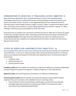 4 | P a g e
INTRODUCTION TO AUDITING IT PROCESSES (STUDY OBJECTIVE 1)
Nearly all business organizations rely on computerized systems to assist in the accounting function.
Technological advances have transformed the business world by providing new ways for companies to do
business and maintain records. This boom in technological developments has increased the amount of
information that is readily available. Business managers, investors, creditors, and government agencies often
have a tremendous amount of data to use when making important business decisions. However, it is often a
challenge to verify the accuracy and completeness of the information.
Accountants have an important role in the business world because they are called upon to improve the quality
of information provided to decision makers. Accounting services that improve the quality of information are
called assurance services. Many types of services performed by accountants are considered assurance
services because they lend credibility to the underlying financial information. An audit is the most common
type of assurance service
TYPES OF AUDITS AND AUDITORS (STUDY OBJECTIVE 2)
The main purpose of the audit is to assure users of financial information about the accuracy and completeness
of the information. To carry out an audit, accountants collect and evaluate proof of procedures, transactions,
and/or account balances and compare the information with established criteria. The three primary types of
audits include:
• compliance audits,
• operational audits, and
• financial statement audits
Compliance audits determine whether the company has complied with regulations and policies established by
contractual agreements, governmental agencies, company management, or other high authority.
Operational audits assess operating policies and procedures for efficiency and effectiveness
Financial statement audits determine whether the company has prepared and presented its financial
statements fairly, and in accordance with established financial accounting criteria.
• financial statement audits are performed by certified public accountants who have extensive
knowledge of generally accepted accounting principles (GAAP) in the United States and/or
International Financial Reporting Standards (IFRS)
 